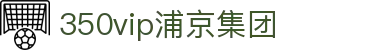 中国·350vip浦京集团(股份)有限公司-Official website